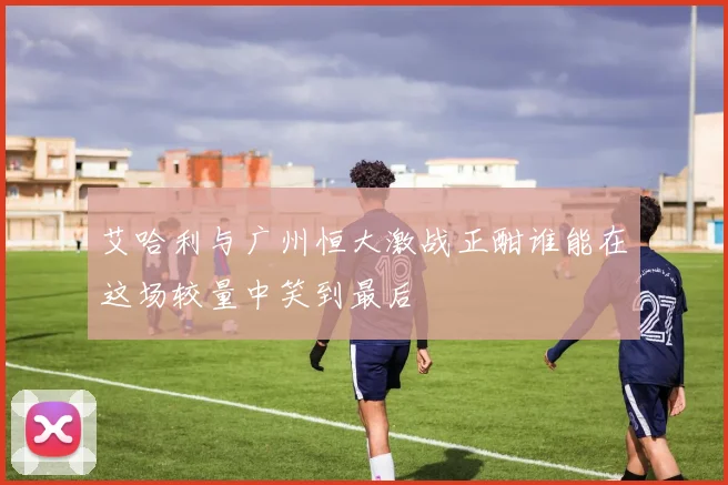艾哈利与广州恒大激战正酣谁能在这场较量中笑到最后
