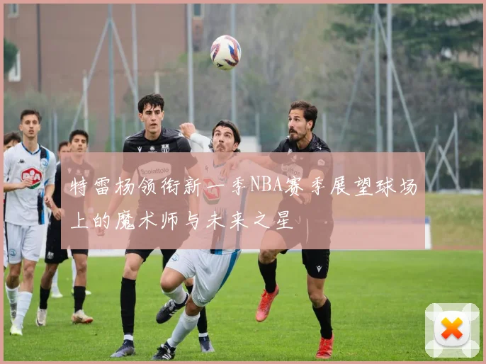 特雷杨领衔新一季NBA赛季展望球场上的魔术师与未来之星