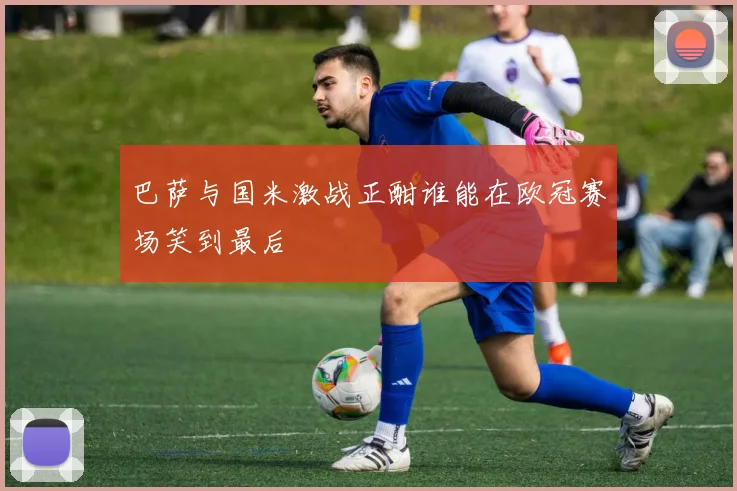 巴萨与国米激战正酣谁能在欧冠赛场笑到最后