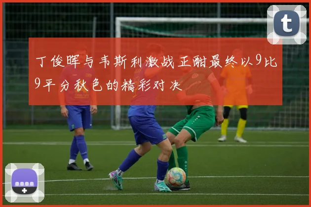 丁俊晖与韦斯利激战正酣最终以9比9平分秋色的精彩对决
