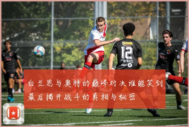 白兰恩与奥特的巅峰对决谁能笑到最后揭开战斗的真相与秘密