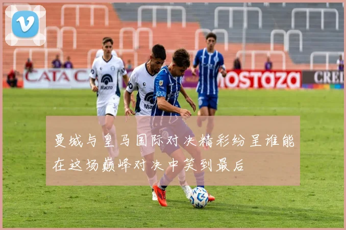 曼城与皇马国际对决精彩纷呈谁能在这场巅峰对决中笑到最后