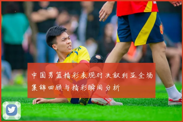 中国男篮精彩表现对决叙利亚全场集锦回顾与精彩瞬间分析