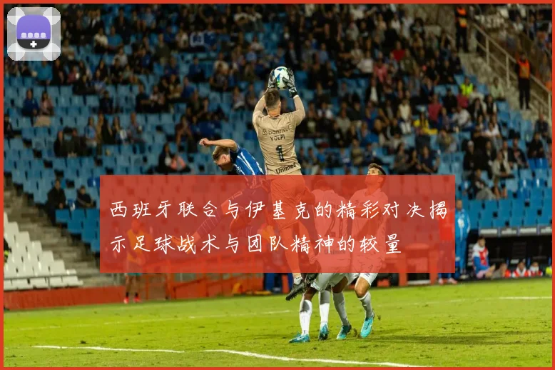 西班牙联合与伊基克的精彩对决揭示足球战术与团队精神的较量
