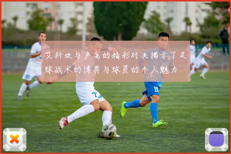 艾科坎与卢高的精彩对决揭示了足球战术的博弈与球员的个人魅力