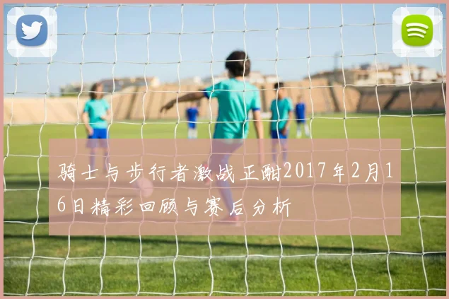 骑士与步行者激战正酣2017年2月16日精彩回顾与赛后分析