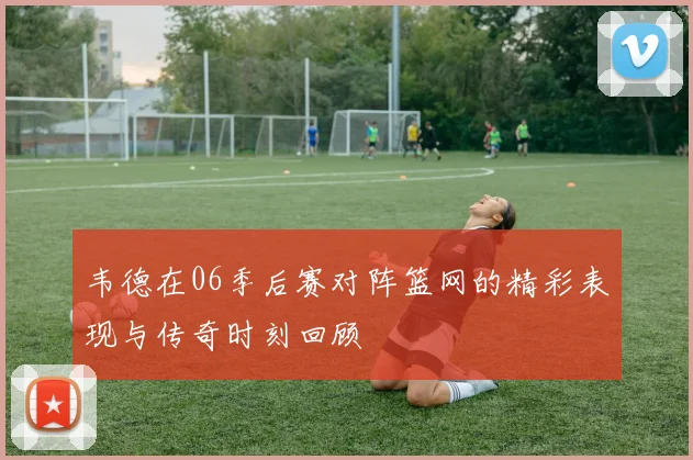 韦德在06季后赛对阵篮网的精彩表现与传奇时刻回顾
