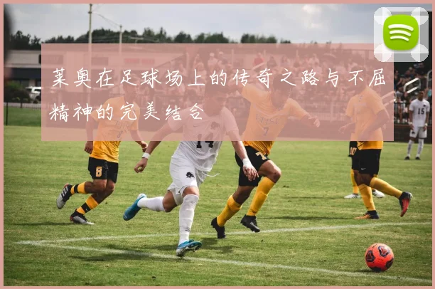 莱奥在足球场上的传奇之路与不屈精神的完美结合
