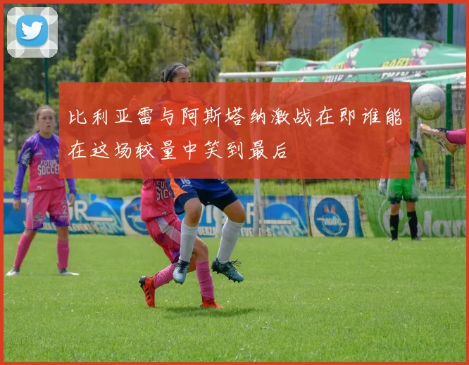 比利亚雷与阿斯塔纳激战在即谁能在这场较量中笑到最后