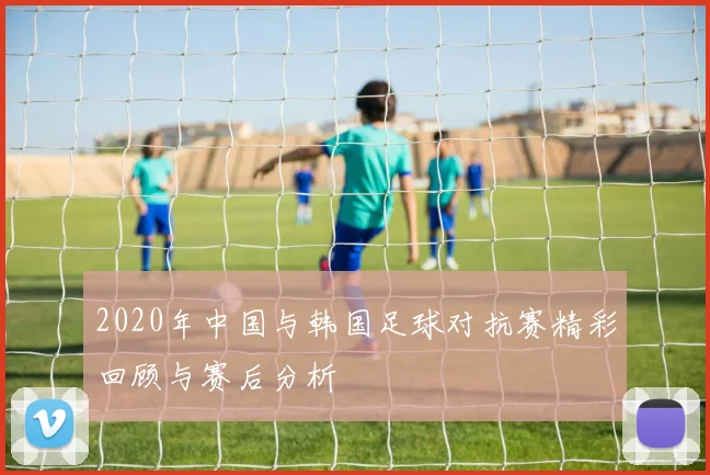 2020年中国与韩国足球对抗赛精彩回顾与赛后分析