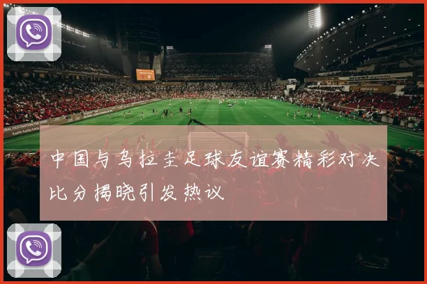 中国与乌拉圭足球友谊赛精彩对决比分揭晓引发热议