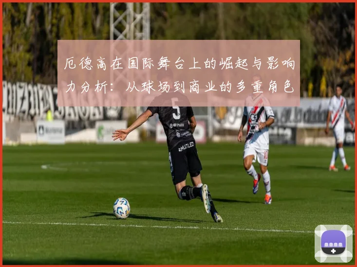厄德高在国际舞台上的崛起与影响力分析：从球场到商业的多重角色