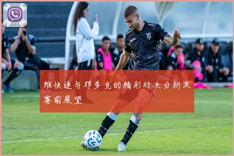 维快速与邓多克的精彩对决分析及赛前展望