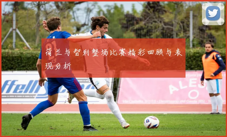 荷兰与智利整场比赛精彩回顾与表现分析