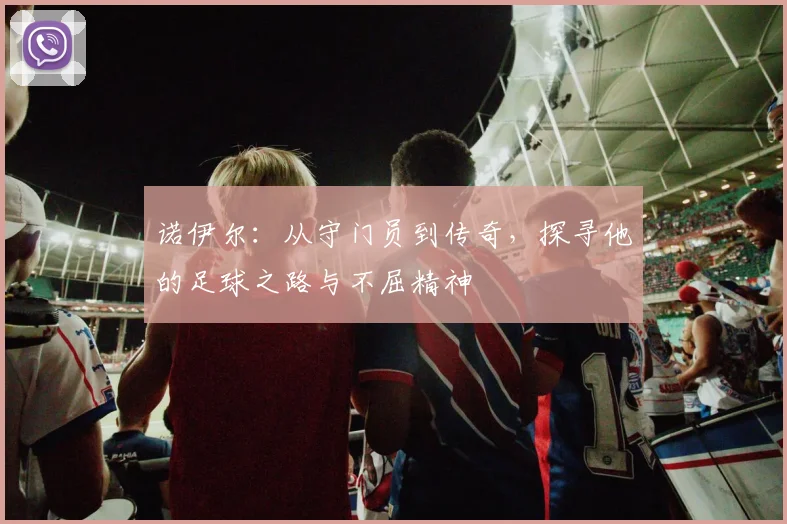 诺伊尔：从守门员到传奇，探寻他的足球之路与不屈精神