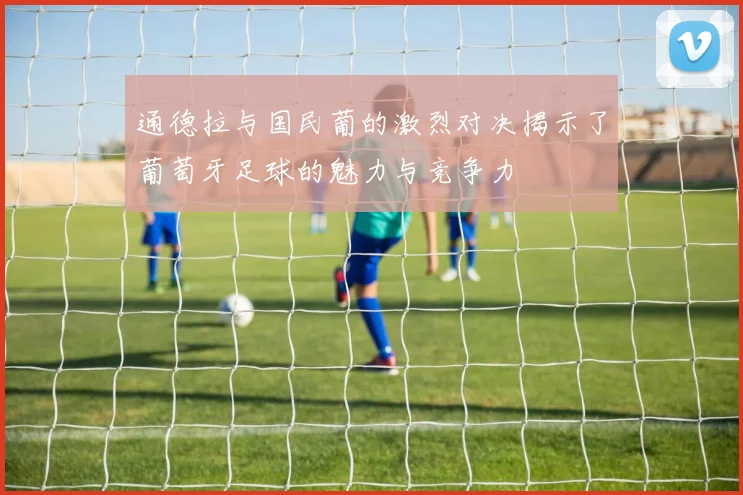 通德拉与国民葡的激烈对决揭示了葡萄牙足球的魅力与竞争力