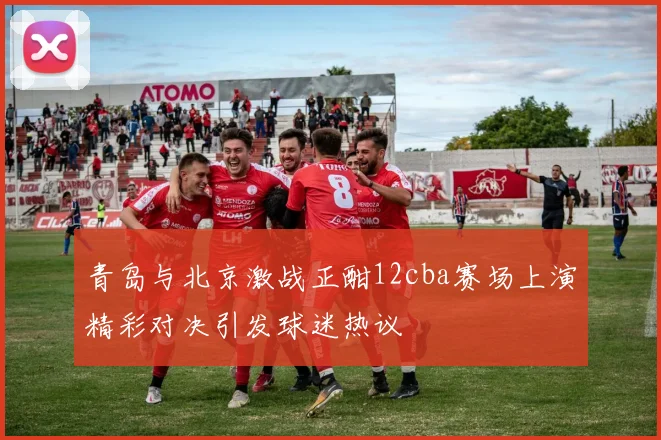 青岛与北京激战正酣12cba赛场上演精彩对决引发球迷热议