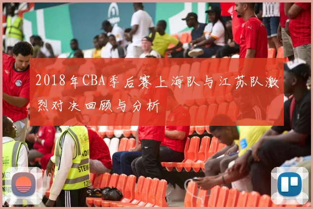 2018年CBA季后赛上海队与江苏队激烈对决回顾与分析