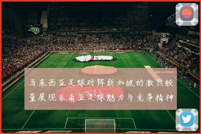 马来西亚足球对阵新加坡的激烈较量展现东南亚足球魅力与竞争精神