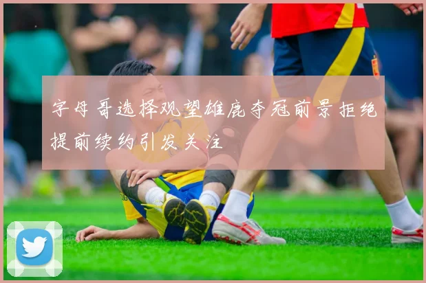 字母哥选择观望雄鹿夺冠前景拒绝提前续约引发关注