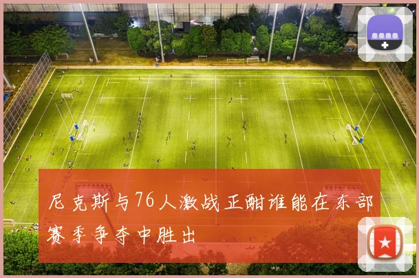 尼克斯与76人激战正酣谁能在东部赛季争夺中胜出