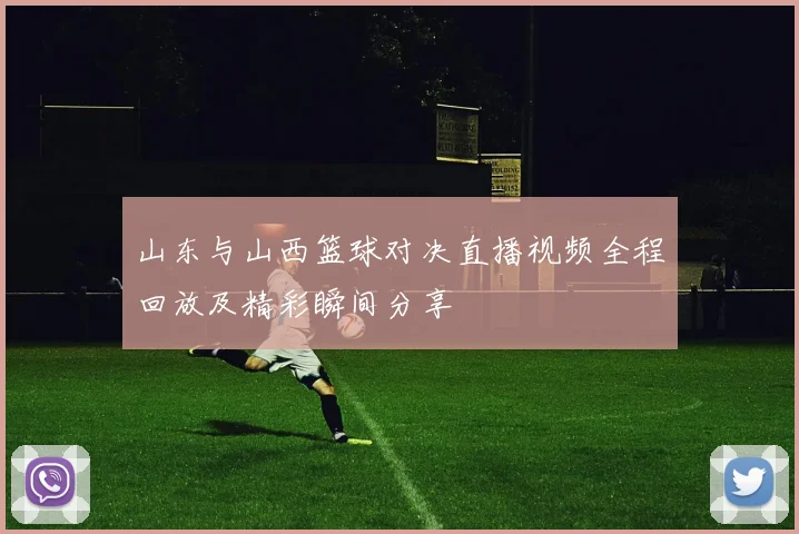山东与山西篮球对决直播视频全程回放及精彩瞬间分享