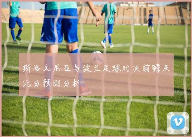斯洛文尼亚与波兰足球对决前瞻及比分预测分析
