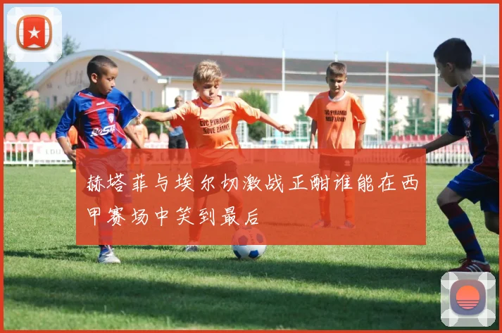 赫塔菲与埃尔切激战正酣谁能在西甲赛场中笑到最后