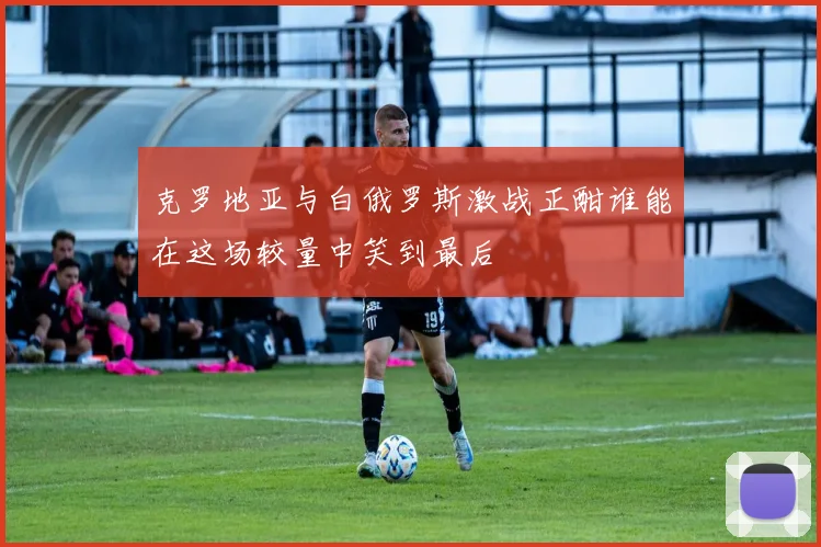 克罗地亚与白俄罗斯激战正酣谁能在这场较量中笑到最后