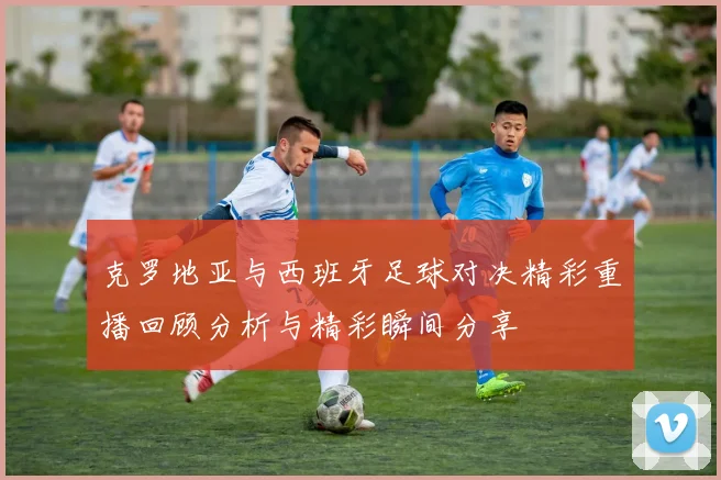 克罗地亚与西班牙足球对决精彩重播回顾分析与精彩瞬间分享