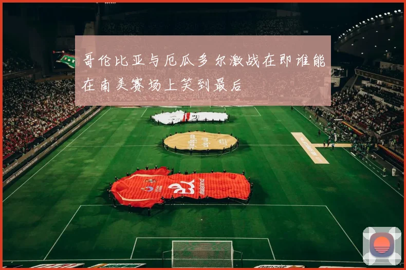 哥伦比亚与厄瓜多尔激战在即谁能在南美赛场上笑到最后