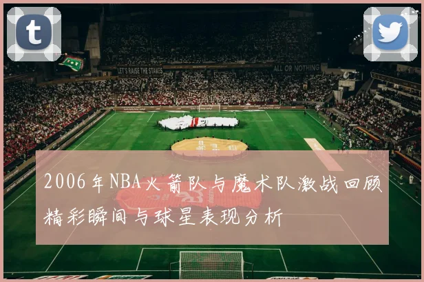 2006年NBA火箭队与魔术队激战回顾精彩瞬间与球星表现分析